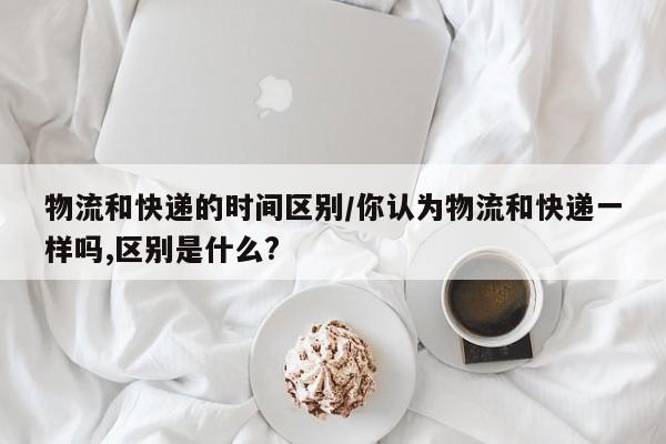 物流和快递的时间区别/你认为物流和快递一样吗,区别是什么?