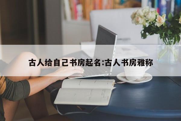 古人给自己书房起名:古人书房雅称