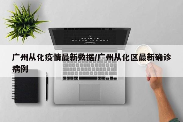 广州从化疫情最新数据/广州从化区最新确诊病例
