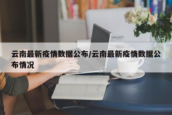 云南最新疫情数据公布/云南最新疫情数据公布情况